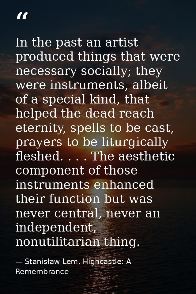 In the past an artist produced things that were necessary socially; they were instruments, albeit of a special kind, tha — Stanisław Lem, Highcastle: A Remembrance
