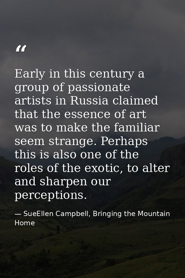 Early in this century a group of passionate artists in Russia claimed that the essence of art was to make the familiar s — SueEllen Campbell, Bringing the Mountain Home