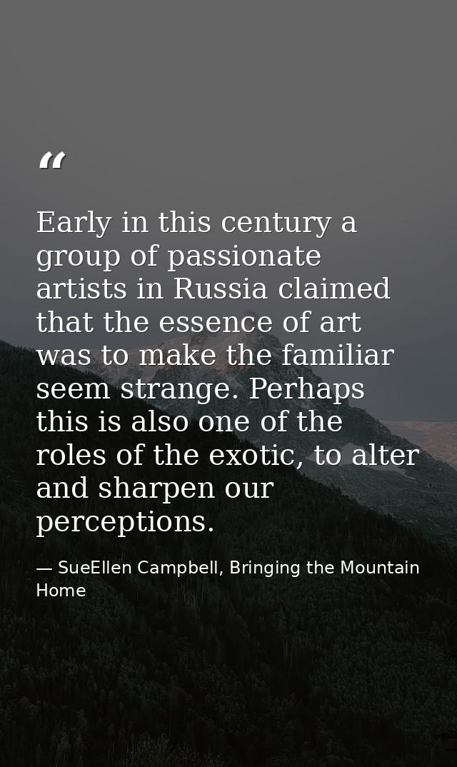 Early in this century a group of passionate artists in Russia claimed that the essence of art was to make the familiar s — SueEllen Campbell, Bringing the Mountain Home