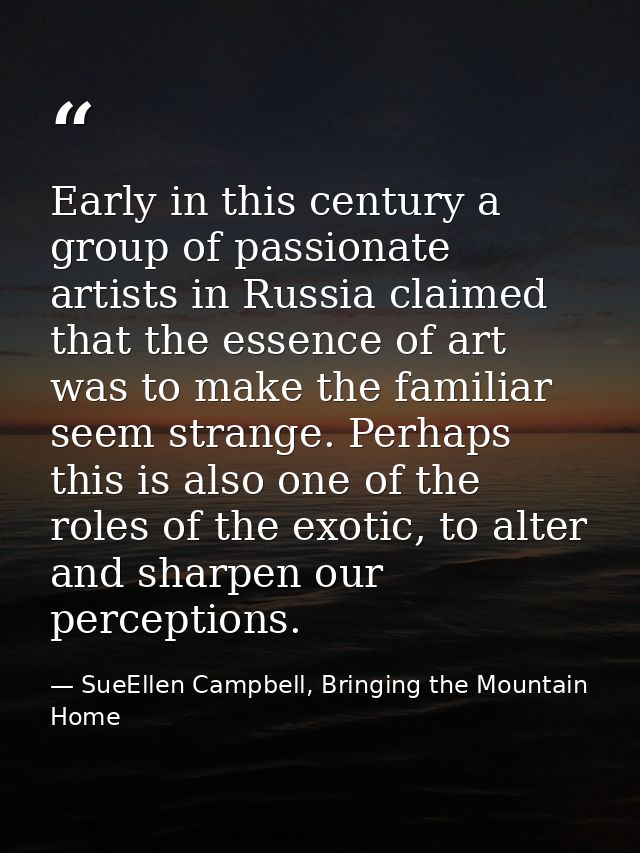 Early in this century a group of passionate artists in Russia claimed that the essence of art was to make the familiar s — SueEllen Campbell, Bringing the Mountain Home