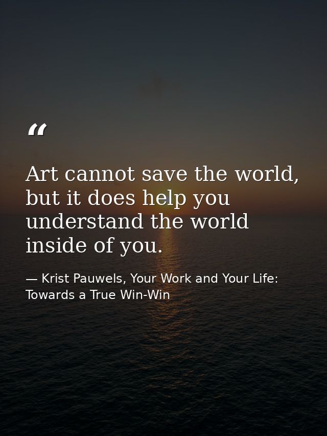 Art cannot save the world, but it does help you understand the world inside of you. — Krist Pauwels, Your Work and Your Life: Towards a True Win-Win