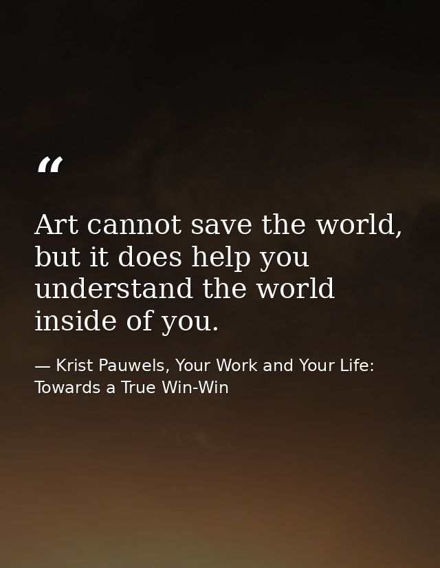 Art cannot save the world, but it does help you understand the world inside of you. — Krist Pauwels, Your Work and Your Life: Towards a True Win-Win