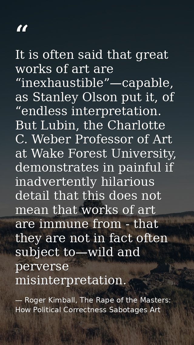 It is often said that great works of art are “inexhaustible”—capable, as Stanley Olson put it, of “endless interpretatio — Roger Kimball, The Rape of the Masters: How Political Correctness Sabotages Art