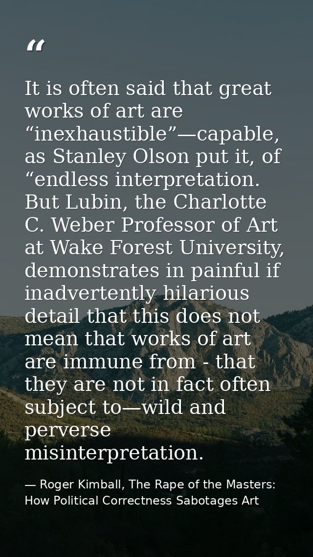 It is often said that great works of art are “inexhaustible”—capable, as Stanley Olson put it, of “endless interpretatio — Roger Kimball, The Rape of the Masters: How Political Correctness Sabotages Art