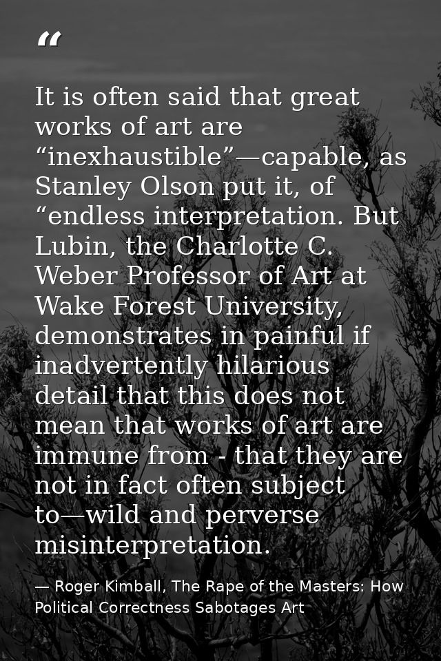 It is often said that great works of art are “inexhaustible”—capable, as Stanley Olson put it, of “endless interpretatio — Roger Kimball, The Rape of the Masters: How Political Correctness Sabotages Art