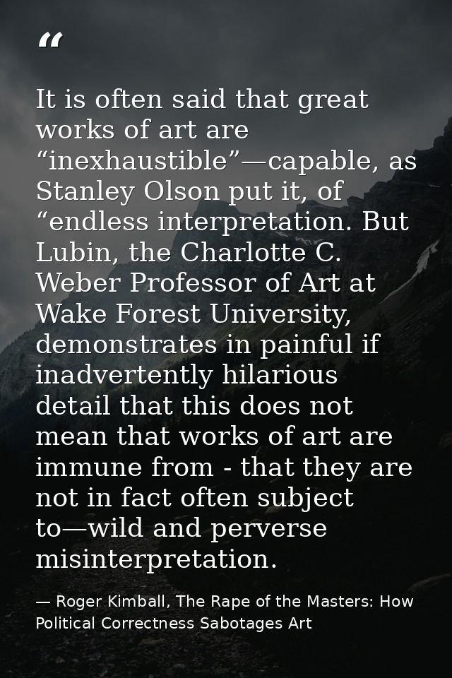 It is often said that great works of art are “inexhaustible”—capable, as Stanley Olson put it, of “endless interpretatio — Roger Kimball, The Rape of the Masters: How Political Correctness Sabotages Art