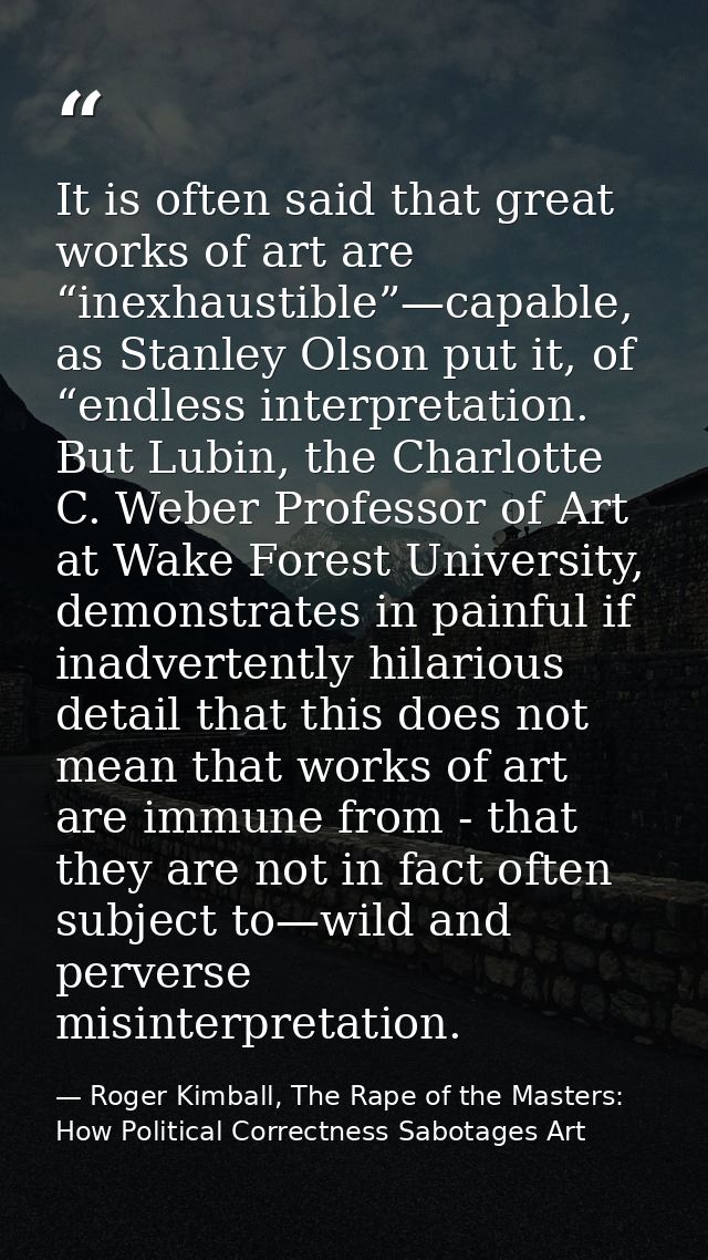 It is often said that great works of art are “inexhaustible”—capable, as Stanley Olson put it, of “endless interpretatio — Roger Kimball, The Rape of the Masters: How Political Correctness Sabotages Art
