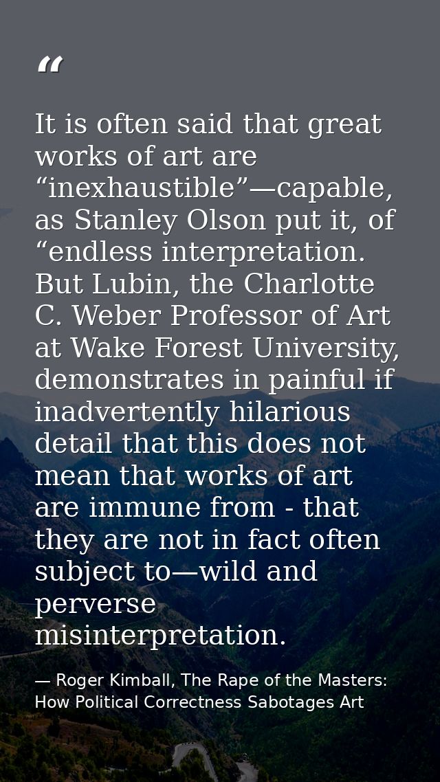 It is often said that great works of art are “inexhaustible”—capable, as Stanley Olson put it, of “endless interpretatio — Roger Kimball, The Rape of the Masters: How Political Correctness Sabotages Art