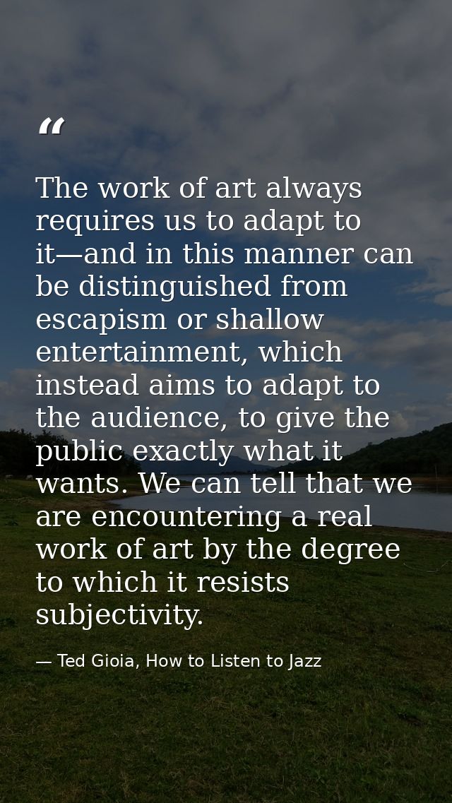 The work of art always requires us to adapt to it—and in this manner can be distinguished from escapism or shallow enter — Ted Gioia, How to Listen to Jazz