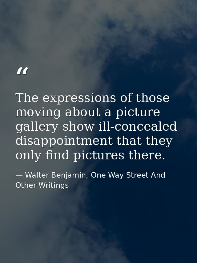 The expressions of those moving about a picture gallery show ill-concealed disappointment that they only find pictures t — Walter Benjamin, One Way Street And Other Writings