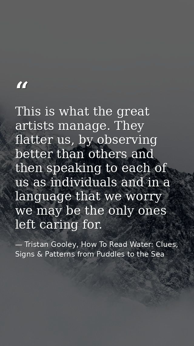 This is what the great artists manage. They flatter us, by observing better than others and then speaking to each of us  — Tristan Gooley, How To Read Water: Clues, Signs & Patterns from Puddles to the Sea