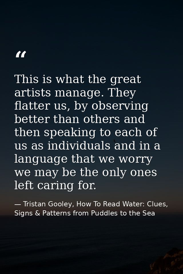 This is what the great artists manage. They flatter us, by observing better than others and then speaking to each of us  — Tristan Gooley, How To Read Water: Clues, Signs & Patterns from Puddles to the Sea