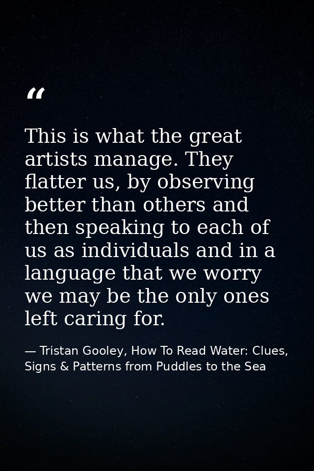 This is what the great artists manage. They flatter us, by observing better than others and then speaking to each of us  — Tristan Gooley, How To Read Water: Clues, Signs & Patterns from Puddles to the Sea