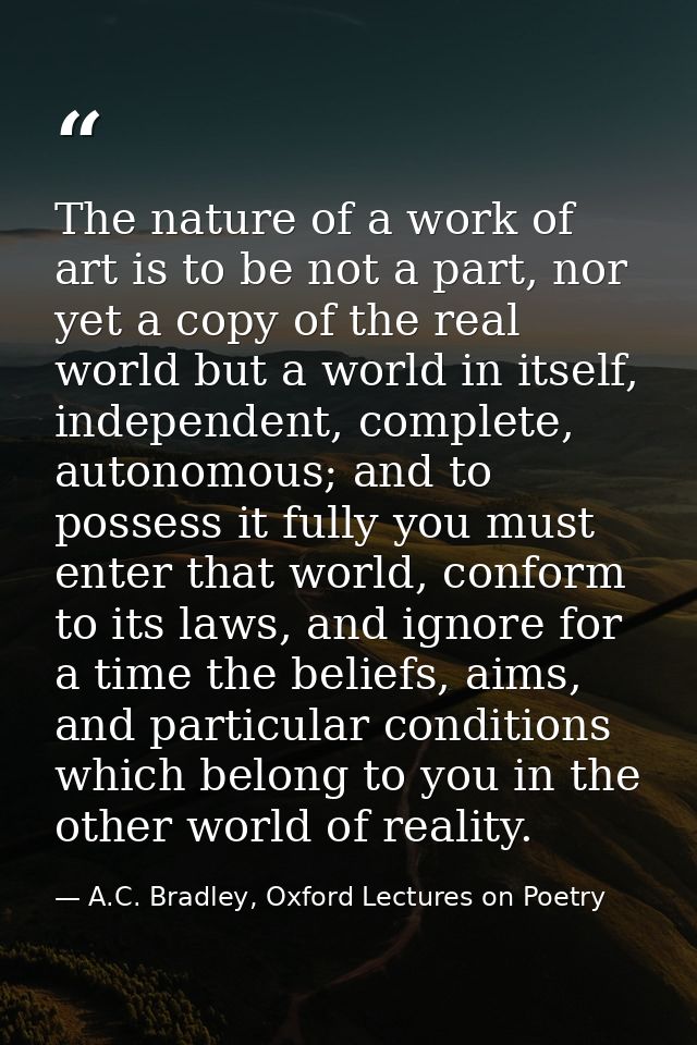The nature of a work of art is to be not a part, nor yet a copy of the real world but a world in itself, independent, co — A.C. Bradley, Oxford Lectures on Poetry