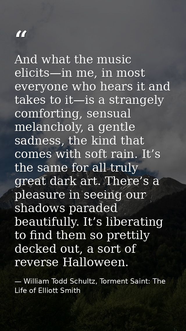 And what the music elicits—in me, in most everyone who hears it and takes to it—is a strangely comforting, sensual melan — William Todd Schultz, Torment Saint: The Life of Elliott Smith