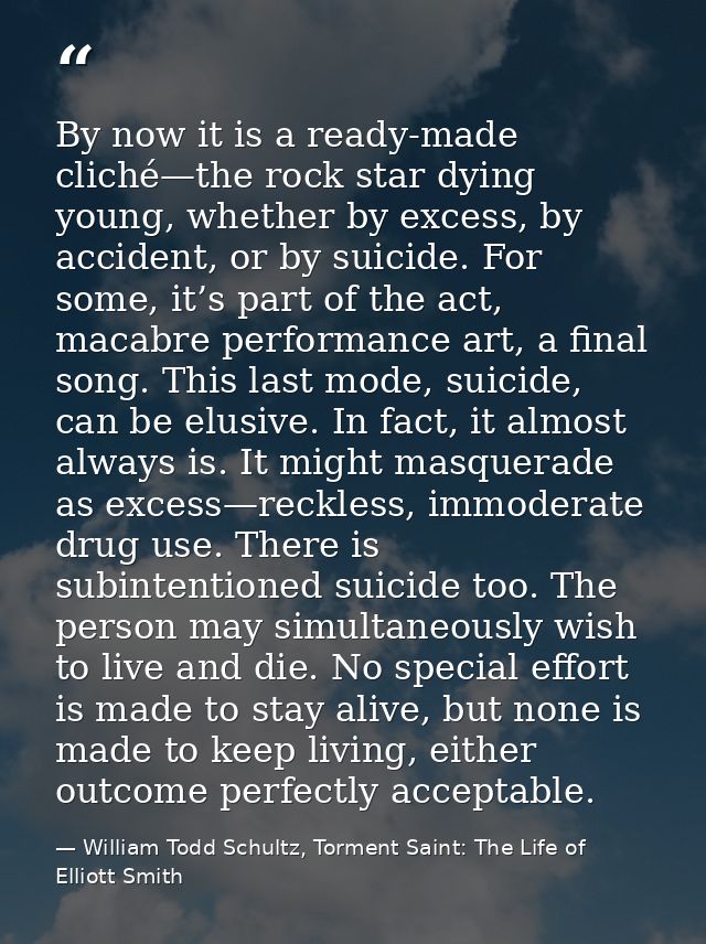 By now it is a ready-made cliché—the rock star dying young, whether by excess, by accident, or by suicide. For some, it’ — William Todd Schultz, Torment Saint: The Life of Elliott Smith