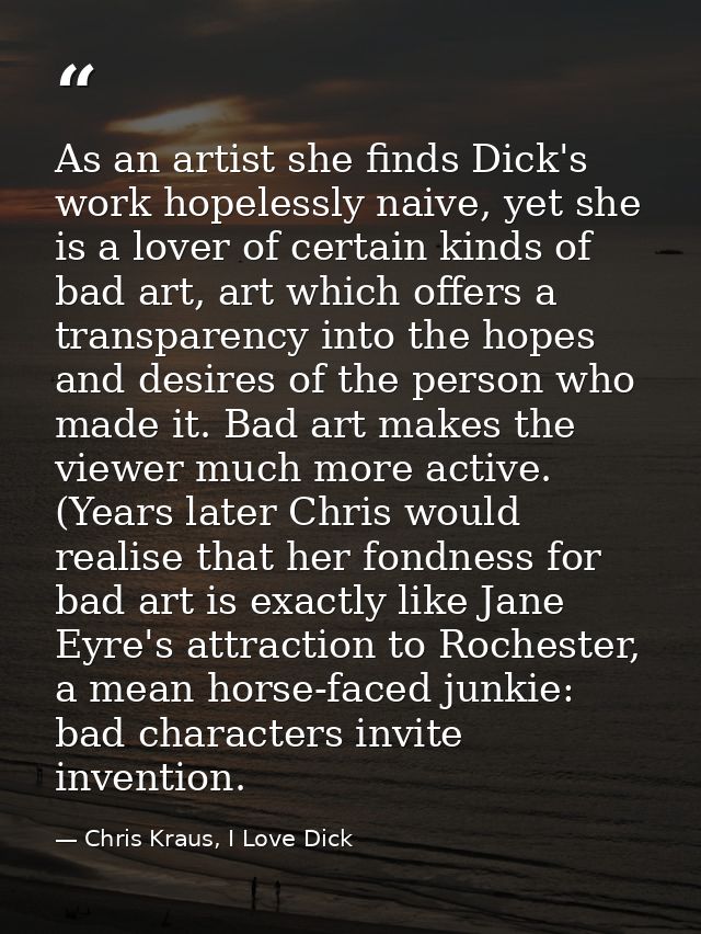 As an artist she finds Dick's work hopelessly naive, yet she is a lover of certain kinds of bad art, art which offers a  — Chris Kraus, I Love Dick