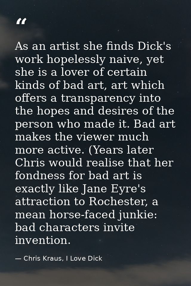 As an artist she finds Dick's work hopelessly naive, yet she is a lover of certain kinds of bad art, art which offers a  — Chris Kraus, I Love Dick