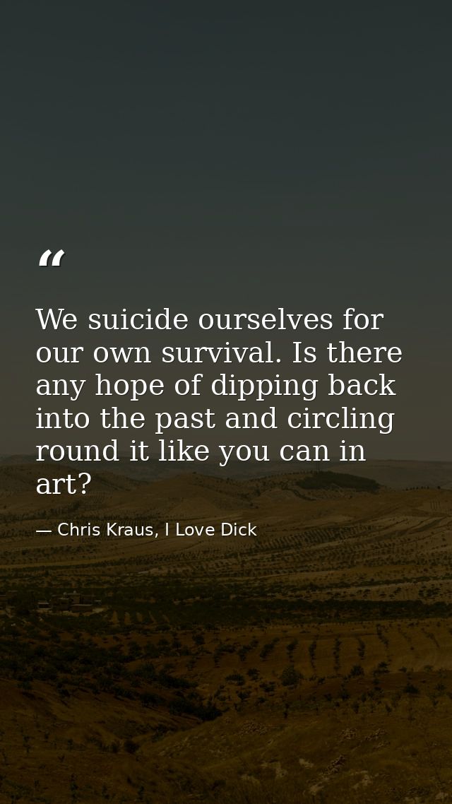 We suicide ourselves for our own survival. Is there any hope of dipping back into the past and circling round it like yo — Chris Kraus, I Love Dick