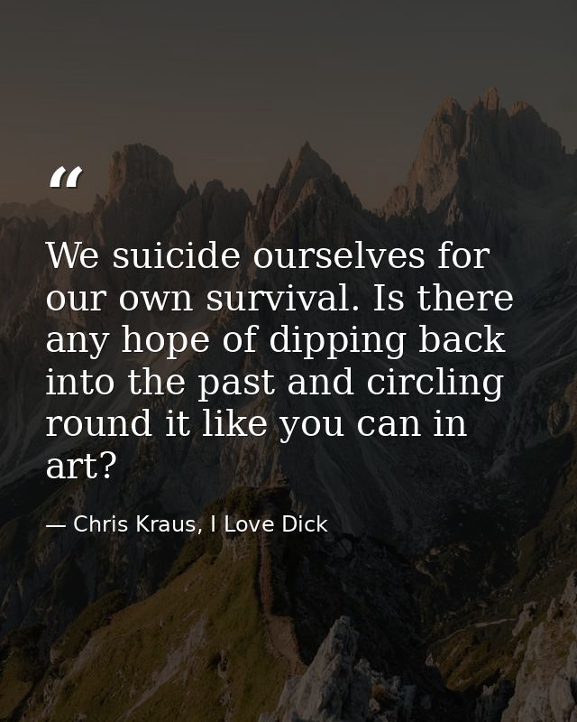 We suicide ourselves for our own survival. Is there any hope of dipping back into the past and circling round it like yo — Chris Kraus, I Love Dick