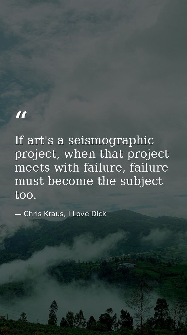 If art's a seismographic project, when that project meets with failure, failure must become the subject too. — Chris Kraus, I Love Dick