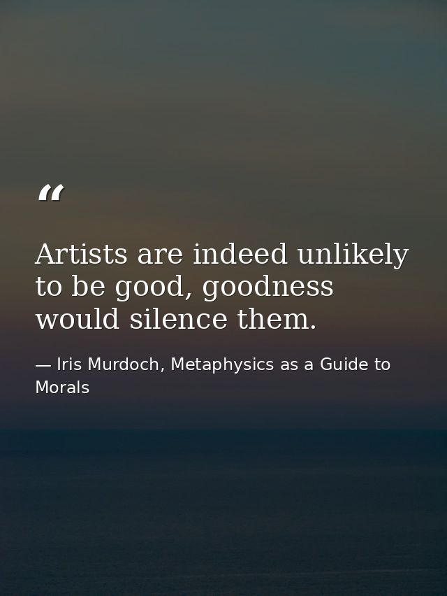 Artists are indeed unlikely to be good, goodness would silence them. — Iris Murdoch, Metaphysics as a Guide to Morals