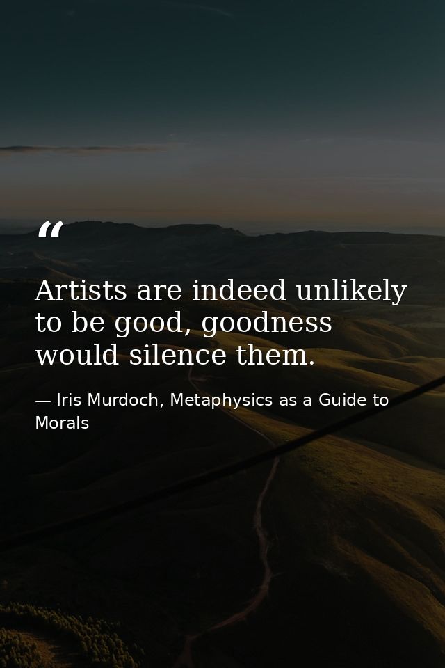 Artists are indeed unlikely to be good, goodness would silence them. — Iris Murdoch, Metaphysics as a Guide to Morals