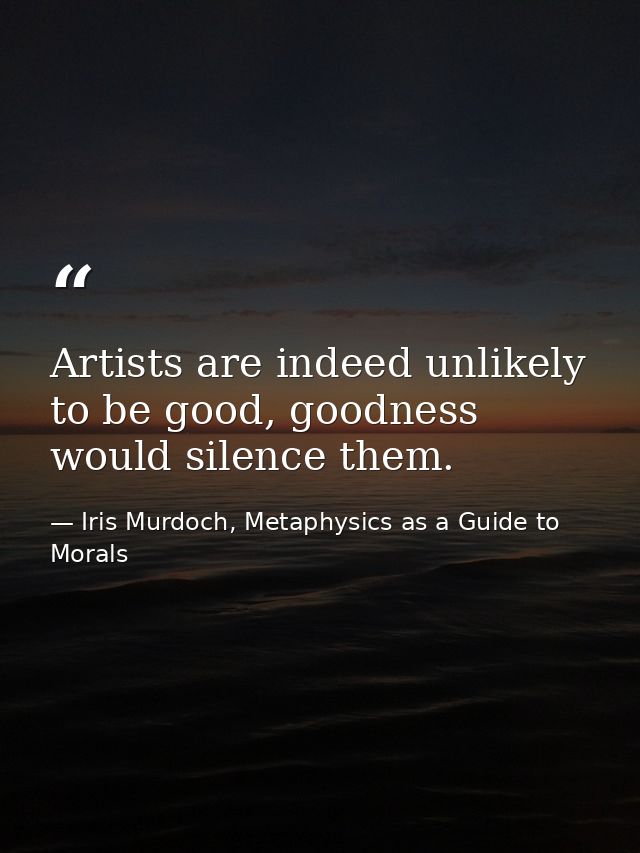 Artists are indeed unlikely to be good, goodness would silence them. — Iris Murdoch, Metaphysics as a Guide to Morals