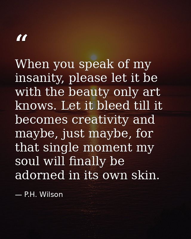 When you speak of my insanity, please let it be with the beauty only art knows. Let it bleed till it becomes creativity  — P.H. Wilson