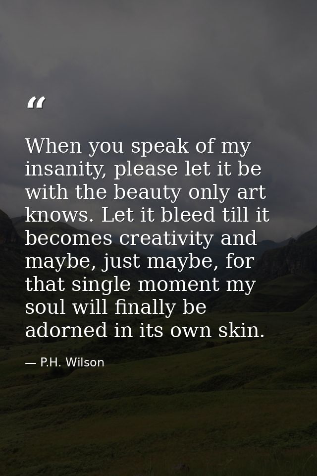 When you speak of my insanity, please let it be with the beauty only art knows. Let it bleed till it becomes creativity  — P.H. Wilson