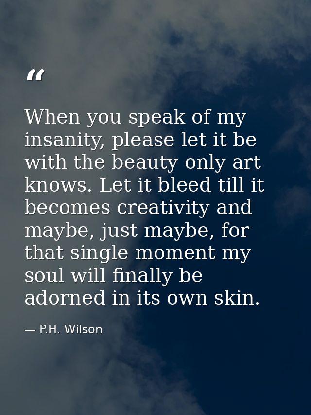 When you speak of my insanity, please let it be with the beauty only art knows. Let it bleed till it becomes creativity  — P.H. Wilson