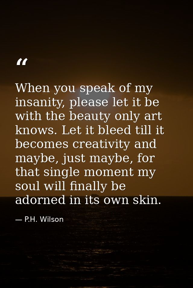 When you speak of my insanity, please let it be with the beauty only art knows. Let it bleed till it becomes creativity  — P.H. Wilson