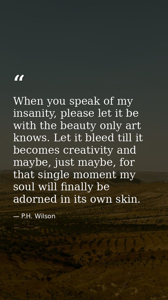 When you speak of my insanity, please let it be with the beauty only art knows. Let it bleed till it becomes creativity  — P.H. Wilson