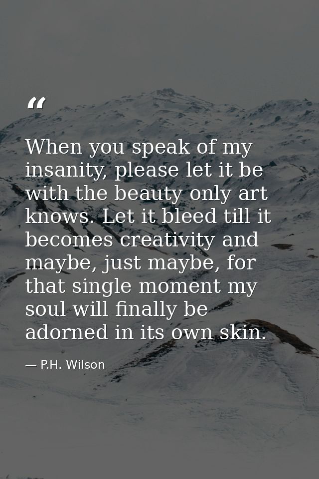 When you speak of my insanity, please let it be with the beauty only art knows. Let it bleed till it becomes creativity  — P.H. Wilson