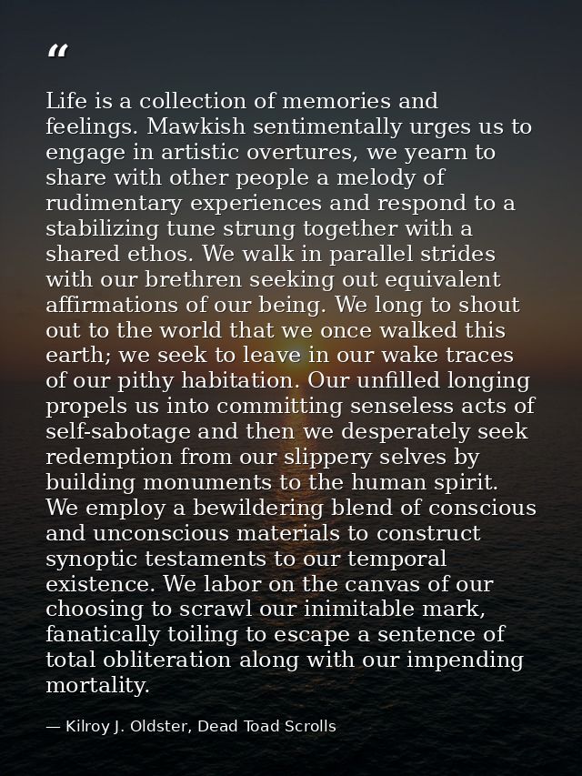 Life is a collection of memories and feelings. Mawkish sentimentally urges us to engage in artistic overtures, we yearn  — Kilroy J. Oldster, Dead Toad Scrolls