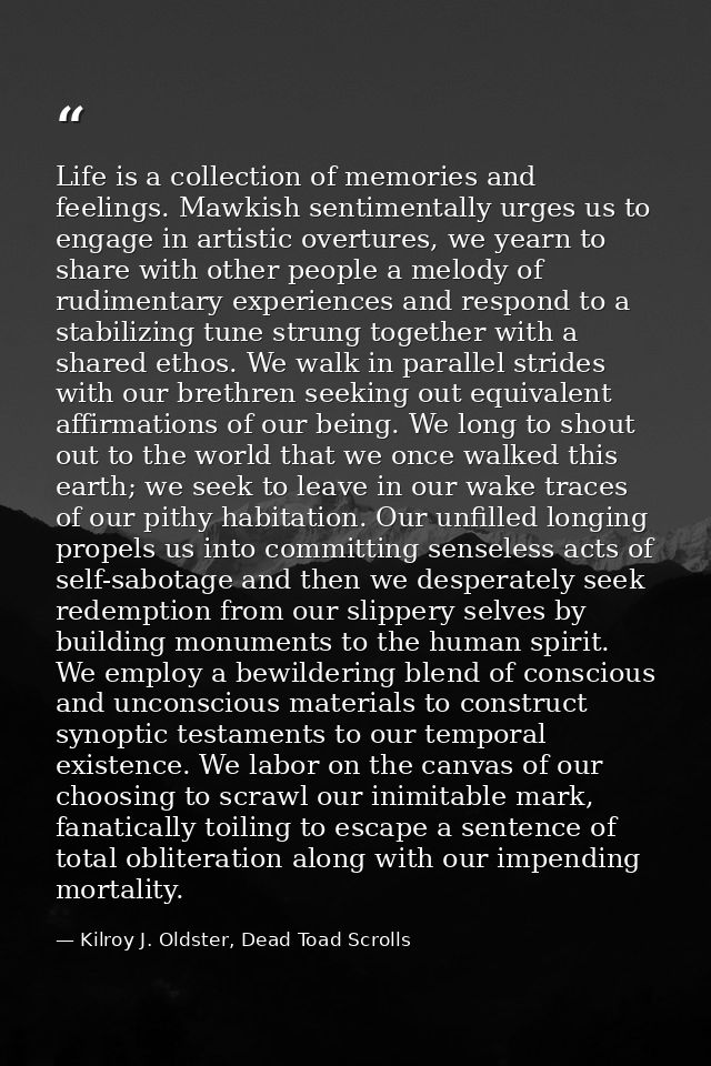Life is a collection of memories and feelings. Mawkish sentimentally urges us to engage in artistic overtures, we yearn  — Kilroy J. Oldster, Dead Toad Scrolls