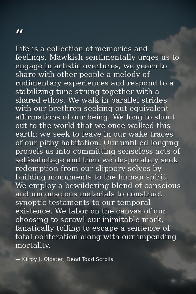 Life is a collection of memories and feelings. Mawkish sentimentally urges us to engage in artistic overtures, we yearn  — Kilroy J. Oldster, Dead Toad Scrolls
