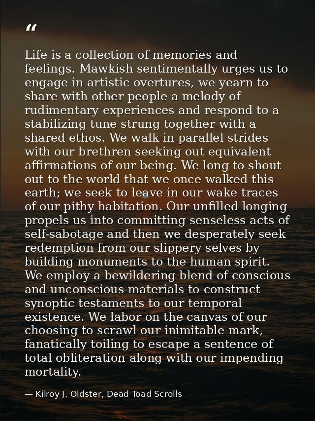 Life is a collection of memories and feelings. Mawkish sentimentally urges us to engage in artistic overtures, we yearn  — Kilroy J. Oldster, Dead Toad Scrolls