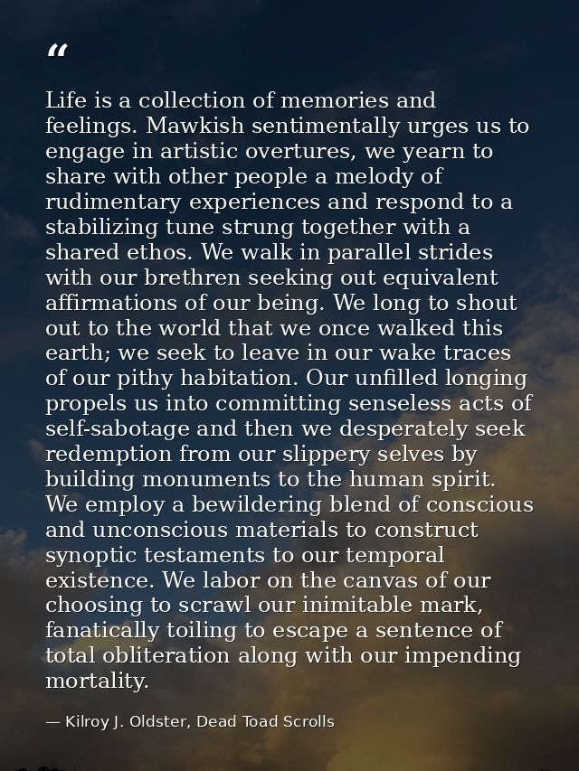 Life is a collection of memories and feelings. Mawkish sentimentally urges us to engage in artistic overtures, we yearn  — Kilroy J. Oldster, Dead Toad Scrolls