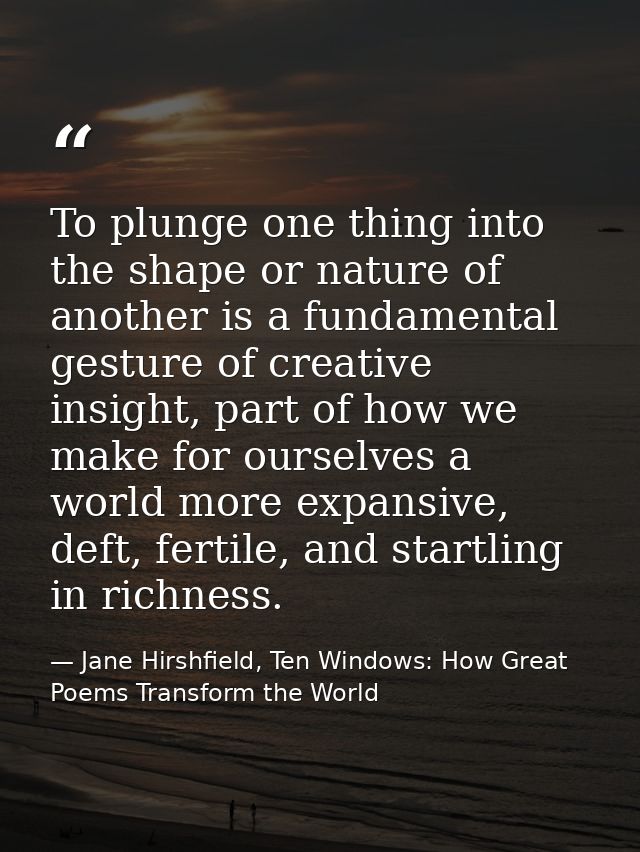 To plunge one thing into the shape or nature of another is a fundamental gesture of creative insight, part of how we mak — Jane Hirshfield, Ten Windows: How Great Poems Transform the World