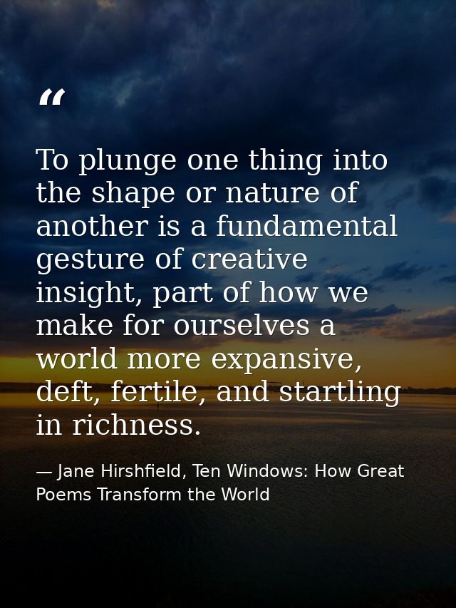 To plunge one thing into the shape or nature of another is a fundamental gesture of creative insight, part of how we mak — Jane Hirshfield, Ten Windows: How Great Poems Transform the World