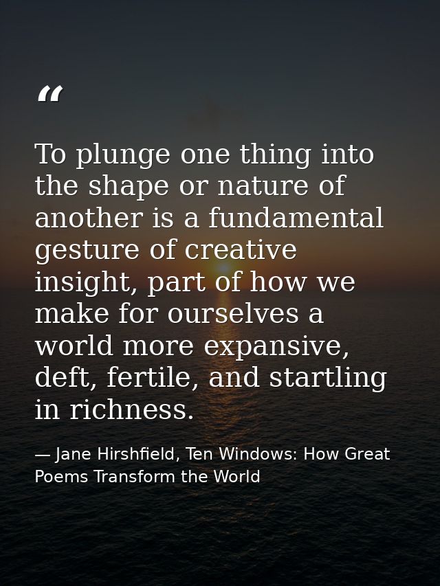 To plunge one thing into the shape or nature of another is a fundamental gesture of creative insight, part of how we mak — Jane Hirshfield, Ten Windows: How Great Poems Transform the World