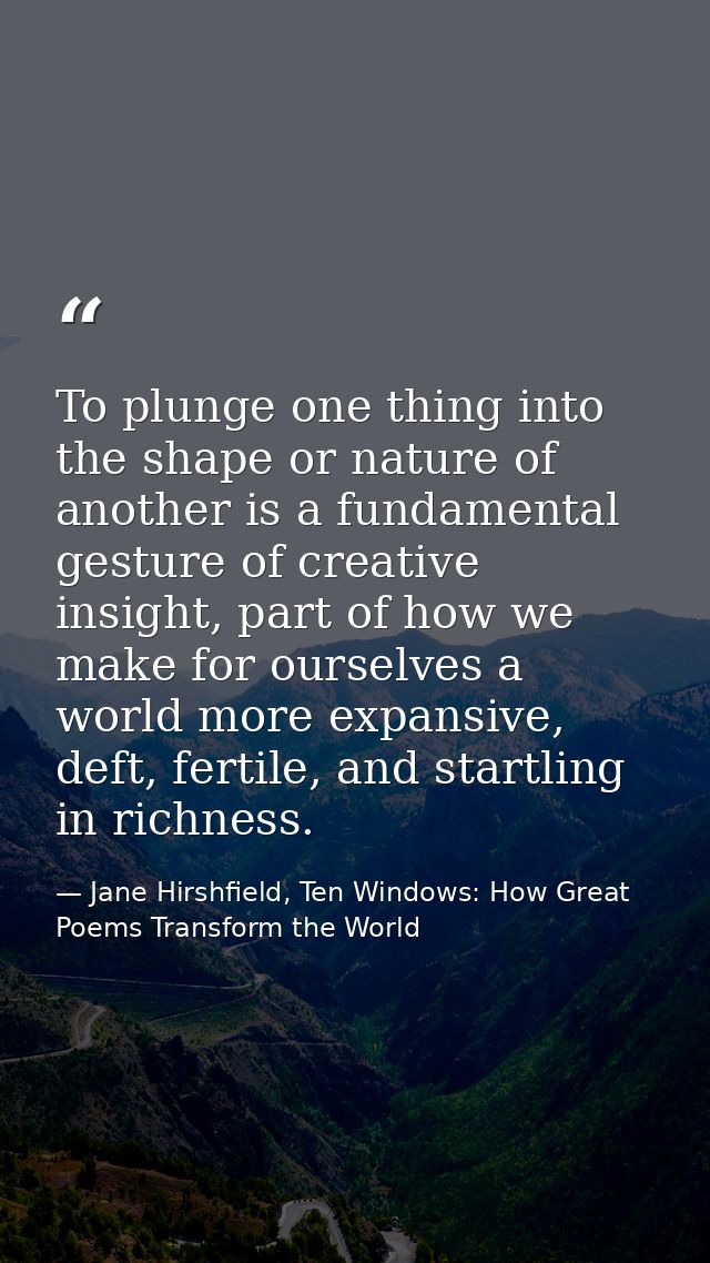 To plunge one thing into the shape or nature of another is a fundamental gesture of creative insight, part of how we mak — Jane Hirshfield, Ten Windows: How Great Poems Transform the World