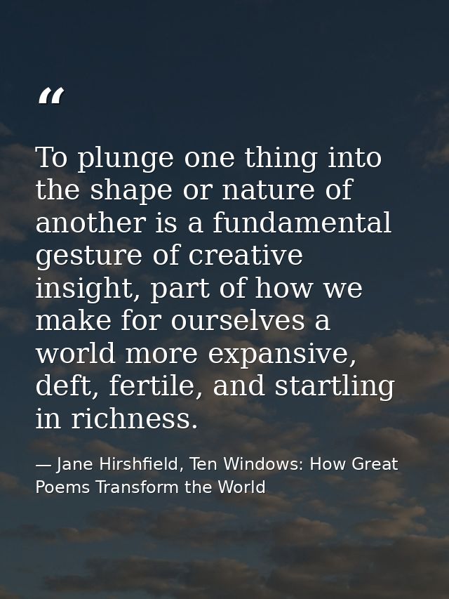 To plunge one thing into the shape or nature of another is a fundamental gesture of creative insight, part of how we mak — Jane Hirshfield, Ten Windows: How Great Poems Transform the World