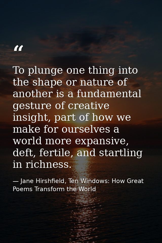 To plunge one thing into the shape or nature of another is a fundamental gesture of creative insight, part of how we mak — Jane Hirshfield, Ten Windows: How Great Poems Transform the World