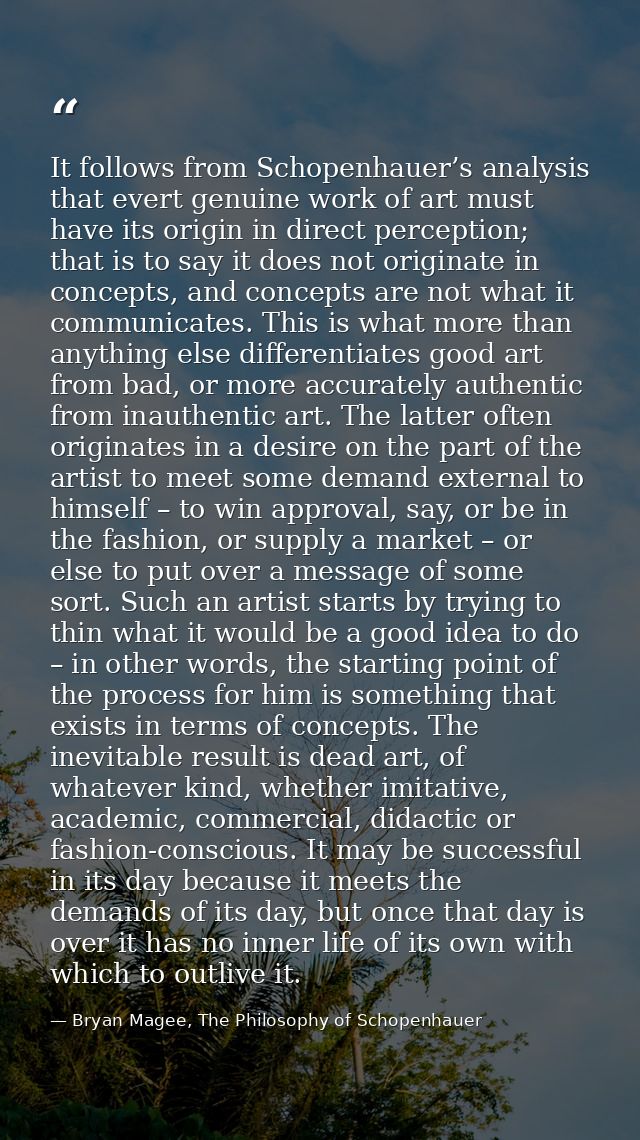 It follows from Schopenhauer’s analysis that evert genuine work of art must have its origin in direct perception; that i — Bryan Magee, The Philosophy of Schopenhauer