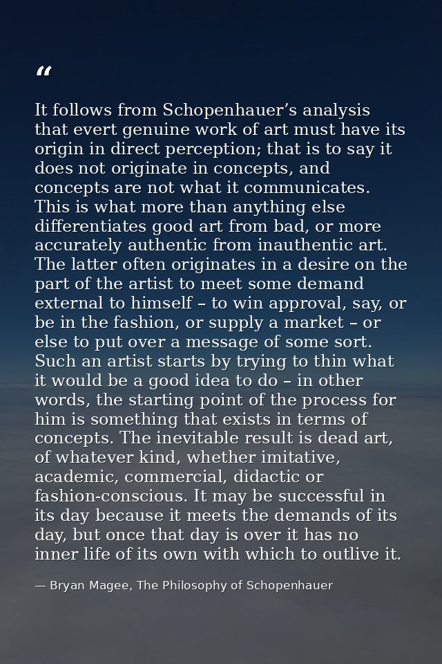 It follows from Schopenhauer’s analysis that evert genuine work of art must have its origin in direct perception; that i — Bryan Magee, The Philosophy of Schopenhauer