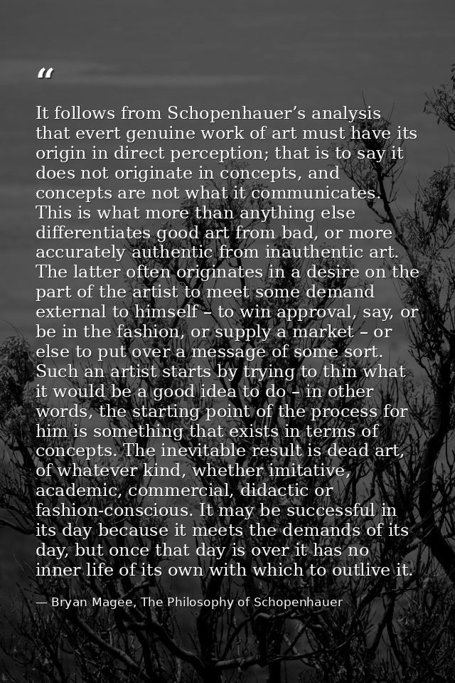 It follows from Schopenhauer’s analysis that evert genuine work of art must have its origin in direct perception; that i — Bryan Magee, The Philosophy of Schopenhauer