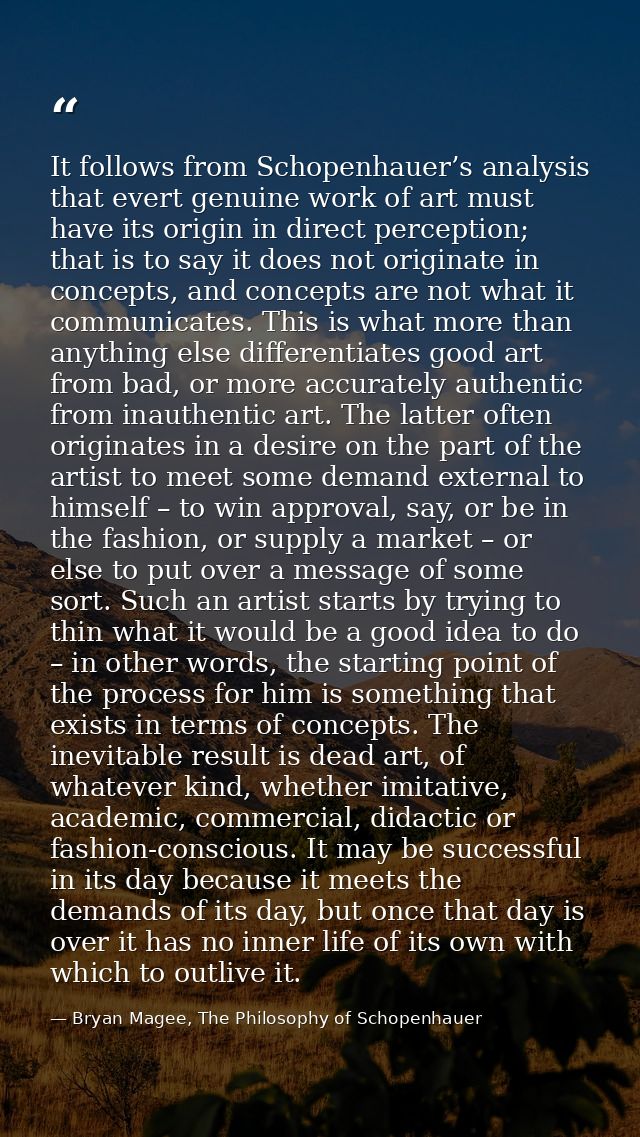 It follows from Schopenhauer’s analysis that evert genuine work of art must have its origin in direct perception; that i — Bryan Magee, The Philosophy of Schopenhauer