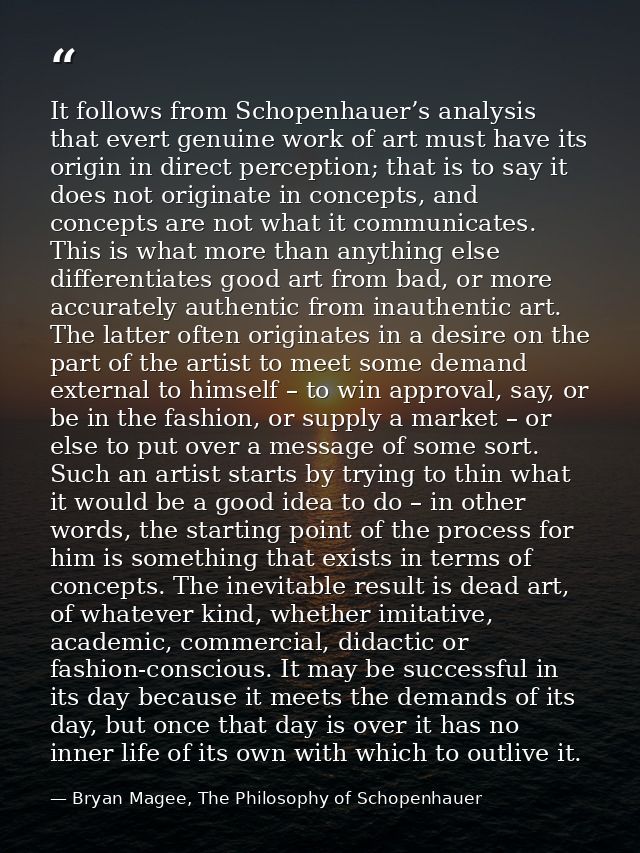 It follows from Schopenhauer’s analysis that evert genuine work of art must have its origin in direct perception; that i — Bryan Magee, The Philosophy of Schopenhauer
